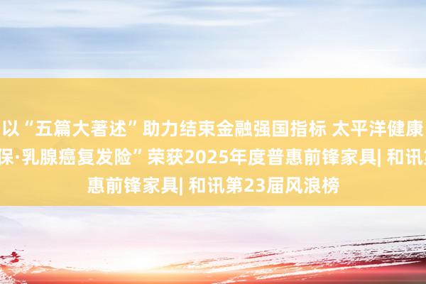 以“五篇大著述”助力结束金融强国指标 太平洋健康险公司“申爱保·乳腺癌复发险”荣获2025年度普惠前锋家具| 和讯第23届风浪榜